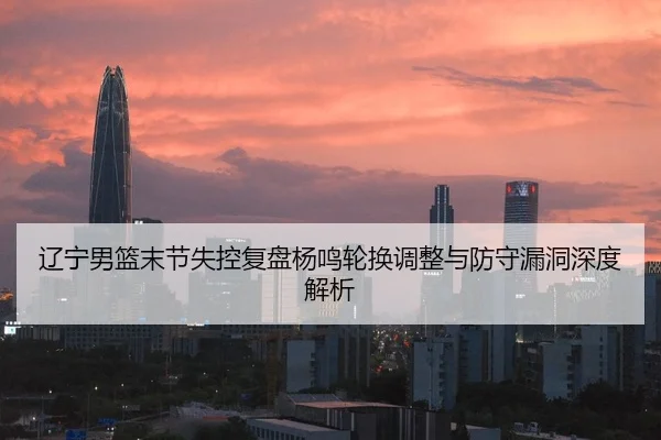 辽宁男篮末节失控复盘杨鸣轮换调整与防守漏洞深度解析